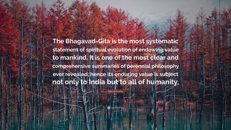Aldous Huxley Quote: “The Bhagavad-Gita is the most systematic statement of spiritual evolution of endowing value to mankind. It is one of the most clear and comprehensive summaries of perennial philosophy ever revealed; hence its enduring value is subject not only to India but to all of humanity.”