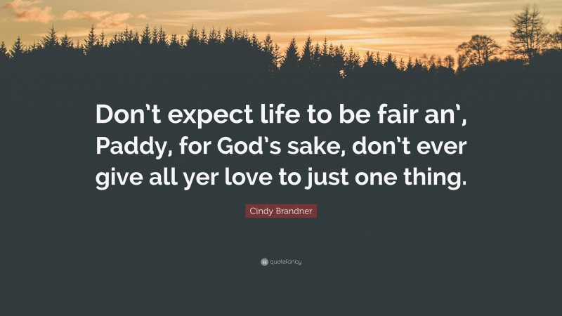 Cindy Brandner Quote: “Don’t expect life to be fair an’, Paddy, for God’s sake, don’t ever give all yer love to just one thing.”