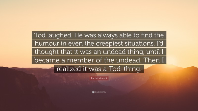 Rachel Vincent Quote: “Tod laughed. He was always able to find the humour in even the creepiest situations. I’d thought that it was an undead thing, until I became a member of the undead. Then I realized it was a Tod-thing.”