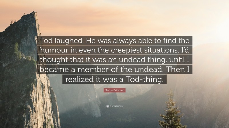 Rachel Vincent Quote: “Tod laughed. He was always able to find the humour in even the creepiest situations. I’d thought that it was an undead thing, until I became a member of the undead. Then I realized it was a Tod-thing.”