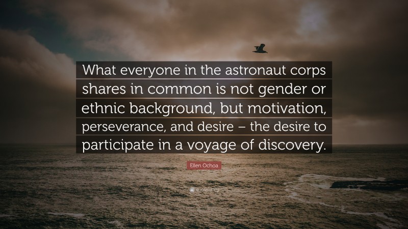 Ellen Ochoa Quote: “What everyone in the astronaut corps shares in common is not gender or ethnic background, but motivation, perseverance, and desire – the desire to participate in a voyage of discovery.”