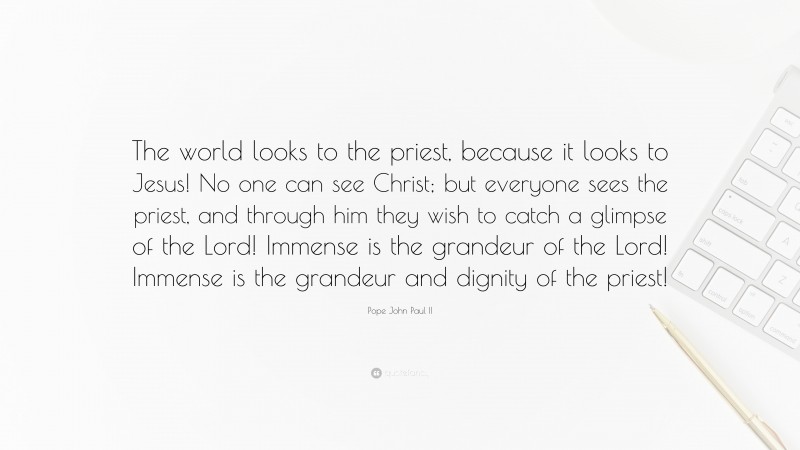 Pope John Paul II Quote: “The world looks to the priest, because it looks to Jesus! No one can see Christ; but everyone sees the priest, and through him they wish to catch a glimpse of the Lord! Immense is the grandeur of the Lord! Immense is the grandeur and dignity of the priest!”