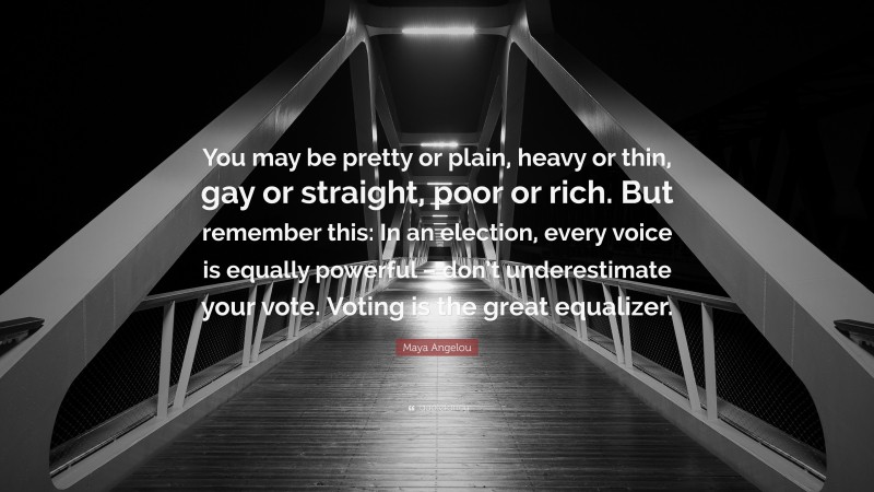 Maya Angelou Quote: “You may be pretty or plain, heavy or thin, gay or straight, poor or rich. But remember this: In an election, every voice is equally powerful – don’t underestimate your vote. Voting is the great equalizer.”