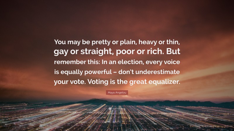 Maya Angelou Quote: “You may be pretty or plain, heavy or thin, gay or straight, poor or rich. But remember this: In an election, every voice is equally powerful – don’t underestimate your vote. Voting is the great equalizer.”