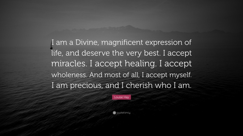 Louise Hay Quote: “I am a Divine, magnificent expression of life, and deserve the very best. I accept miracles. I accept healing. I accept wholeness. And most of all, I accept myself. I am precious, and I cherish who I am.”