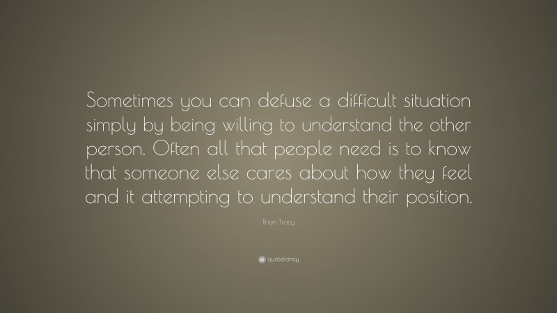 Brian Tracy Quote: “Sometimes you can defuse a difficult situation simply by being willing to understand the other person. Often all that people need is to know that someone else cares about how they feel and it attempting to understand their position.”
