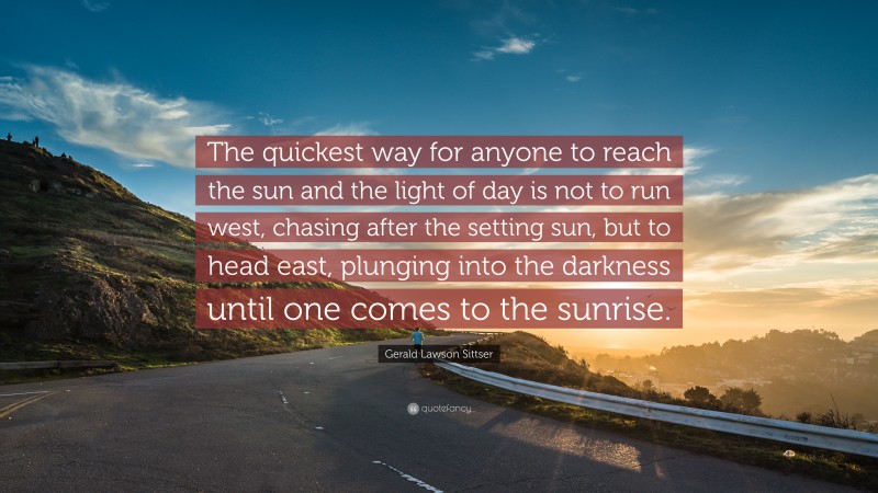 Gerald Lawson Sittser Quote: “The quickest way for anyone to reach the sun and the light of day is not to run west, chasing after the setting sun, but to head east, plunging into the darkness until one comes to the sunrise.”