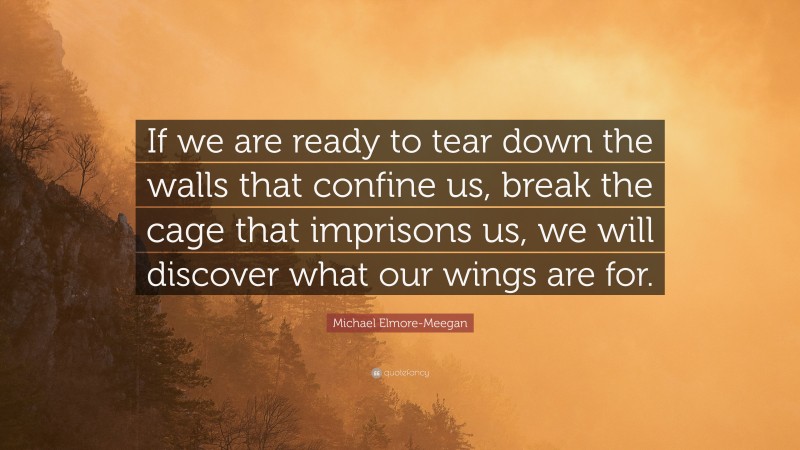 Michael Elmore-Meegan Quote: “If we are ready to tear down the walls that confine us, break the cage that imprisons us, we will discover what our wings are for.”