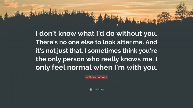 Anthony Horowitz Quote: “I don’t know what I’d do without you. There’s no one else to look after me. And it’s not just that. I sometimes think you’re the only person who really knows me. I only feel normal when I’m with you.”