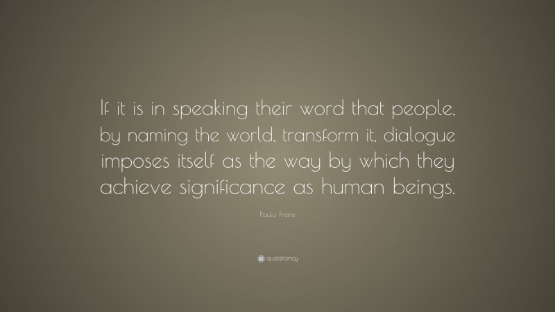 Paulo Freire Quote: “If it is in speaking their word that people, by naming the world, transform it, dialogue imposes itself as the way by which they achieve significance as human beings.”