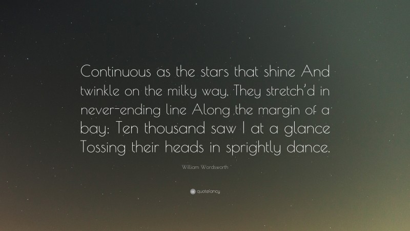 William Wordsworth Quote: “Continuous as the stars that shine And twinkle on the milky way, They stretch’d in never-ending line Along the margin of a bay: Ten thousand saw I at a glance Tossing their heads in sprightly dance.”