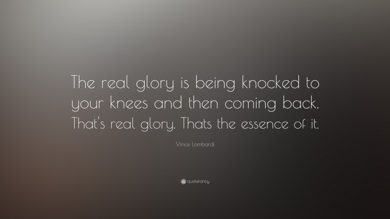Vince Lombardi Quote: “The real glory is being knocked to your knees and then coming back. That's real glory. Thats the essence of it.”