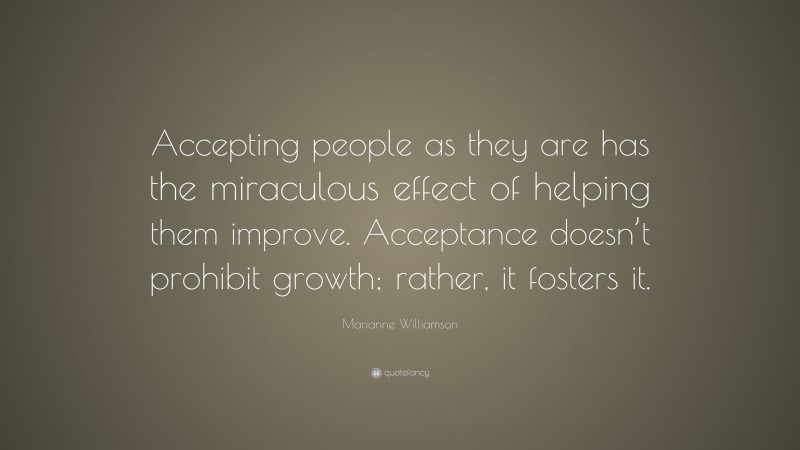 Marianne Williamson Quote: “Accepting people as they are has the miraculous effect of helping them improve. Acceptance doesn’t prohibit growth; rather, it fosters it.”