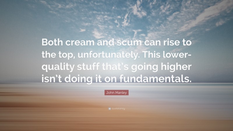 John Manley Quote: “Both cream and scum can rise to the top, unfortunately. This lower-quality stuff that’s going higher isn’t doing it on fundamentals.”