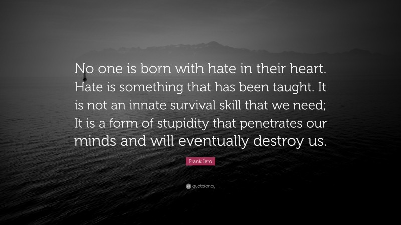 Frank Iero Quote: “No one is born with hate in their heart. Hate is something that has been taught. It is not an innate survival skill that we need; It is a form of stupidity that penetrates our minds and will eventually destroy us.”