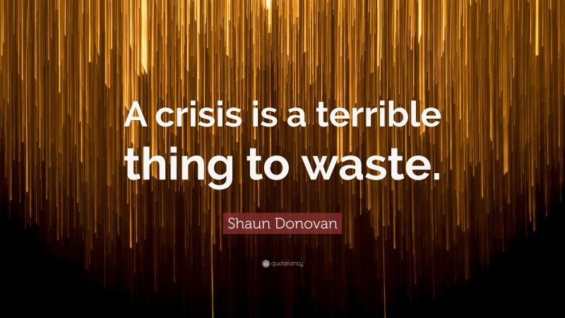 Shaun Donovan Quote: “A crisis is a terrible thing to waste.”