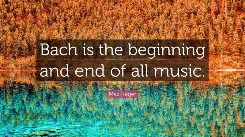 Max Reger Quote: “Bach is the beginning and end of all music.”