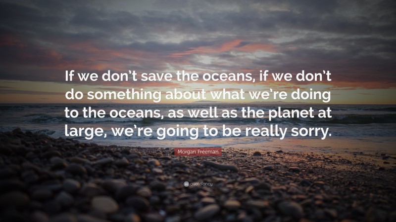 Morgan Freeman Quote: “If we don’t save the oceans, if we don’t do something about what we’re doing to the oceans, as well as the planet at large, we’re going to be really sorry.”