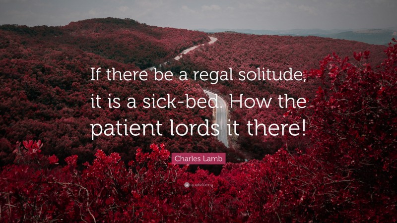 Charles Lamb Quote: “If there be a regal solitude, it is a sick-bed. How the patient lords it there!”