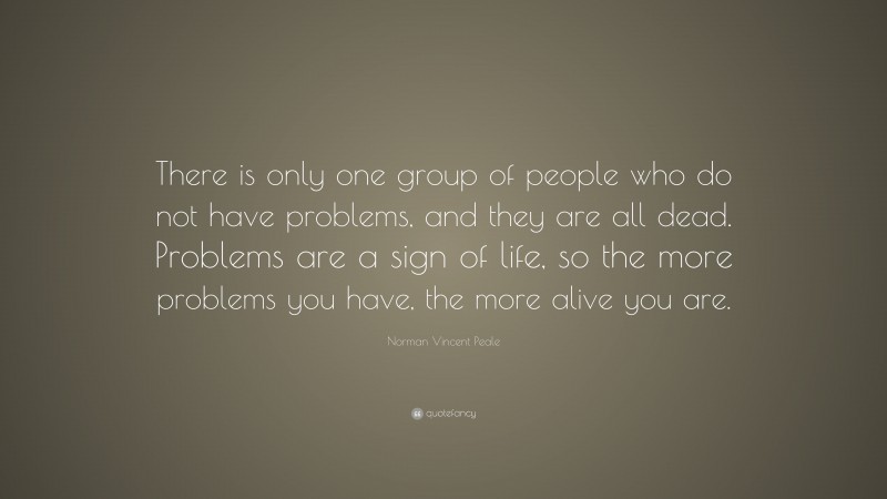 Norman Vincent Peale Quote: “There is only one group of people who do not have problems, and they are all dead. Problems are a sign of life, so the more problems you have, the more alive you are.”