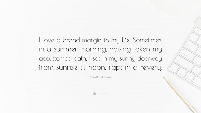 Henry David Thoreau Quote: “I love a broad margin to my life. Sometimes, in a summer morning, having taken my accustomed bath, I sat in my sunny doorway from sunrise til noon, rapt in a revery.”