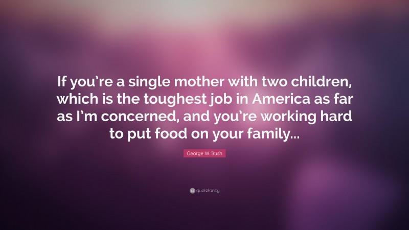 George W. Bush Quote: “If you’re a single mother with two children, which is the toughest job in America as far as I’m concerned, and you’re working hard to put food on your family...”
