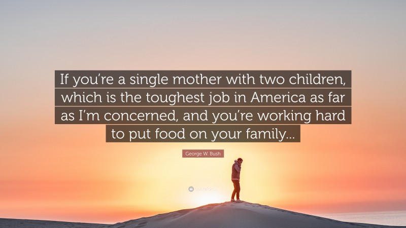 George W. Bush Quote: “If you’re a single mother with two children, which is the toughest job in America as far as I’m concerned, and you’re working hard to put food on your family...”