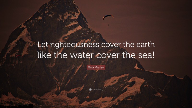 Bob Marley Quote: “Let righteousness cover the earth like the water cover the sea!”