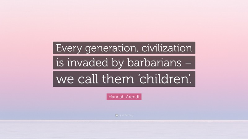 Hannah Arendt Quote: “Every generation, civilization is invaded by barbarians – we call them ‘children’.”