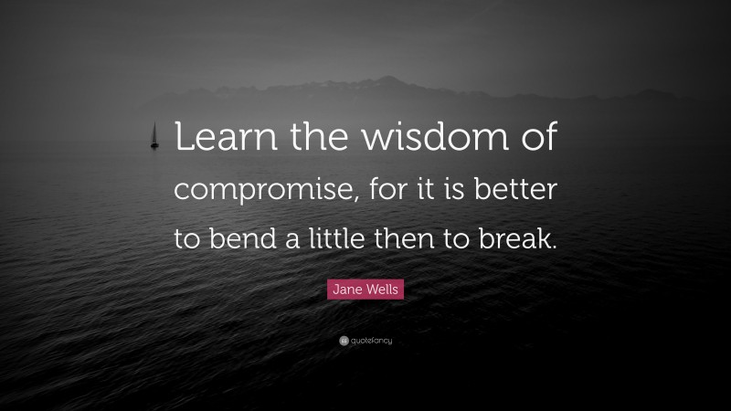 Jane Wells Quote: “Learn the wisdom of compromise, for it is better to bend a little then to break.”
