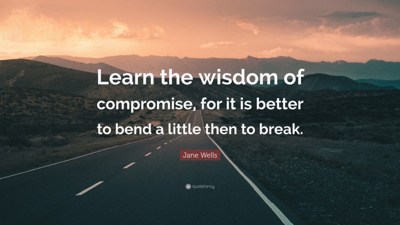 Jane Wells Quote: “Learn the wisdom of compromise, for it is better to bend a little then to break.”