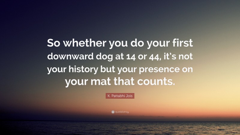 K. Pattabhi Jois Quote: “So whether you do your first downward dog at 14 or 44, it’s not your history but your presence on your mat that counts.”