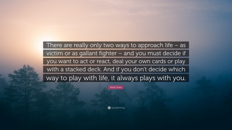 Merle Shain Quote: “There are really only two ways to approach life – as victim or as gallant fighter – and you must decide if you want to act or react, deal your own cards or play with a stacked deck. And if you don’t decide which way to play with life, it always plays with you.”