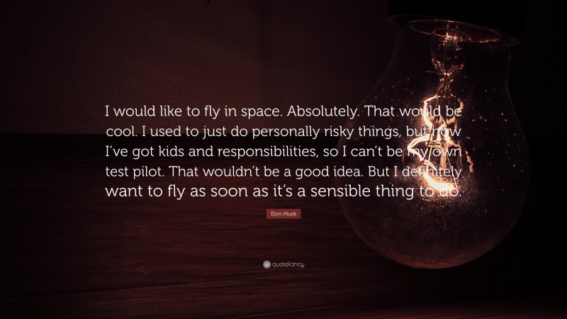 Elon Musk Quote: “I would like to fly in space. Absolutely. That would be cool. I used to just do personally risky things, but now I’ve got kids and responsibilities, so I can’t be my own test pilot. That wouldn’t be a good idea. But I definitely want to fly as soon as it’s a sensible thing to do.”