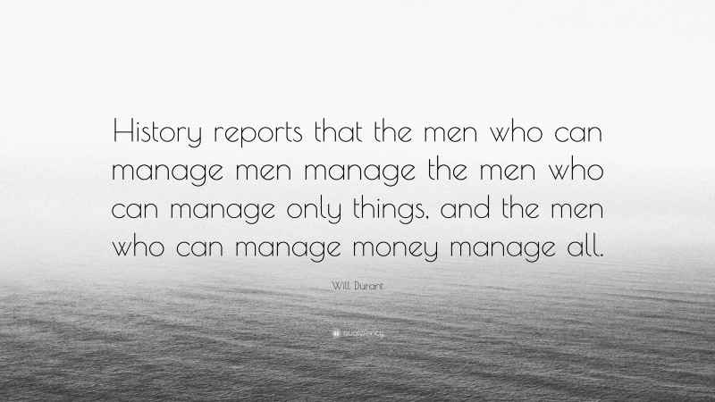 Will Durant Quote: “History reports that the men who can manage men manage the men who can manage only things, and the men who can manage money manage all.”