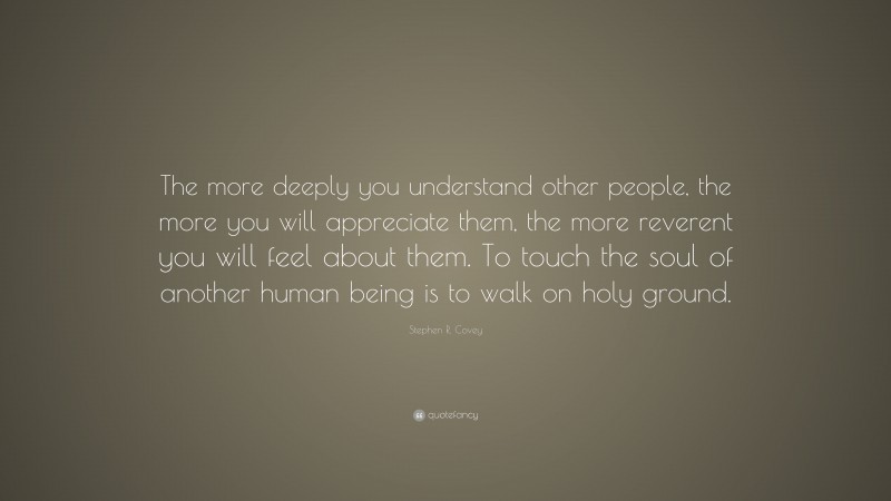 Stephen R. Covey Quote: “The more deeply you understand other people, the more you will appreciate them, the more reverent you will feel about them. To touch the soul of another human being is to walk on holy ground.”