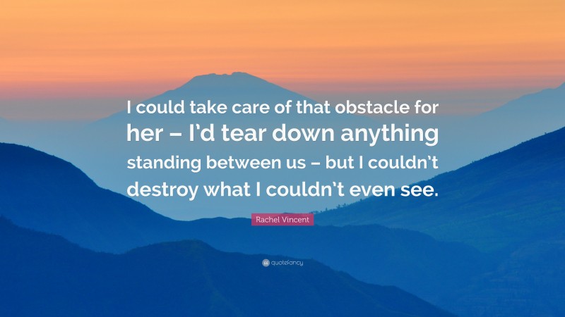 Rachel Vincent Quote: “I could take care of that obstacle for her – I’d tear down anything standing between us – but I couldn’t destroy what I couldn’t even see.”