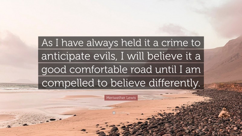 Meriwether Lewis Quote: “As I have always held it a crime to anticipate evils, I will believe it a good comfortable road until I am compelled to believe differently.”