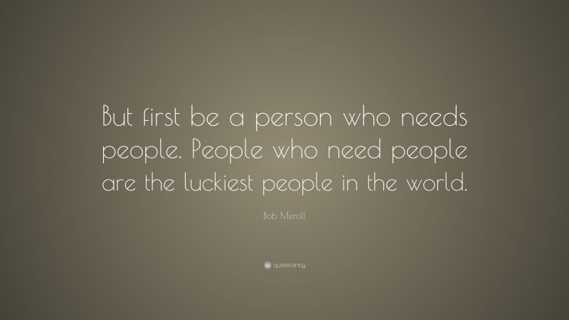 Bob Merrill Quote: “But first be a person who needs people. People who need people are the luckiest people in the world.”