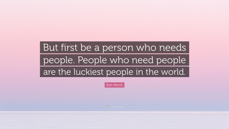 Bob Merrill Quote: “But first be a person who needs people. People who need people are the luckiest people in the world.”