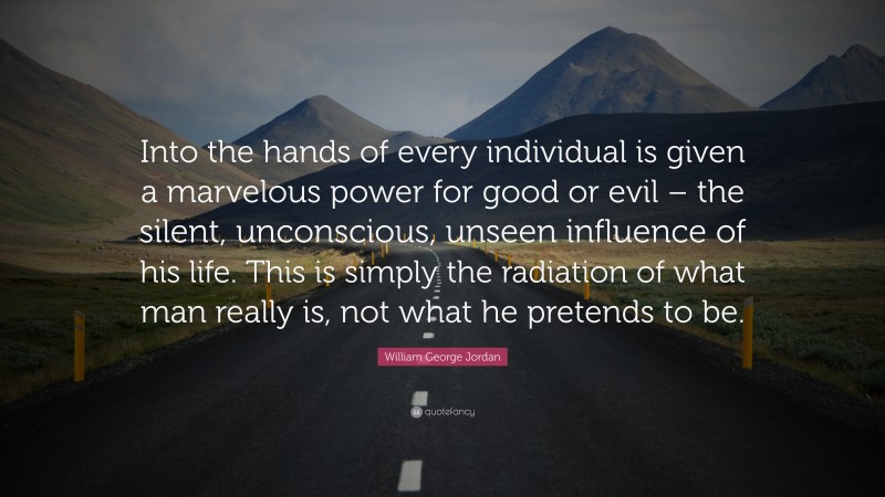 William George Jordan Quote: “Into the hands of every individual is given a marvelous power for good or evil – the silent, unconscious, unseen influence of his life. This is simply the radiation of what man really is, not what he pretends to be.”