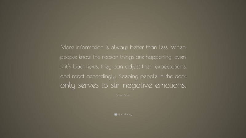 Simon Sinek Quote: “More information is always better than less. When people know the reason things are happening, even if it’s bad news, they can adjust their expectations and react accordingly. Keeping people in the dark only serves to stir negative emotions.”