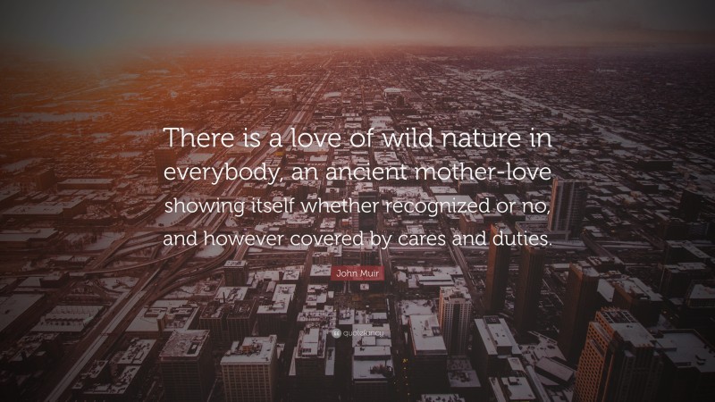 John Muir Quote: “There is a love of wild nature in everybody, an ancient mother-love showing itself whether recognized or no, and however covered by cares and duties.”