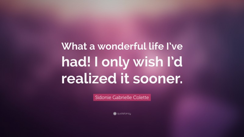 Sidonie Gabrielle Colette Quote: “What a wonderful life I’ve had! I only wish I’d realized it sooner.”