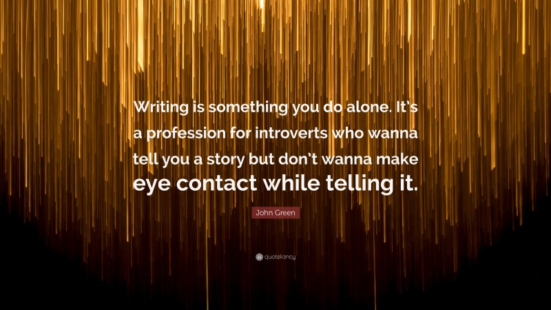 John Green Quote: “Writing is something you do alone. It’s a profession for introverts who wanna tell you a story but don’t wanna make eye contact while telling it.”
