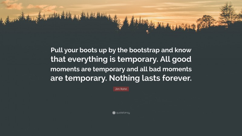Jim Rohn Quote: “Pull your boots up by the bootstrap and know that everything is temporary. All good moments are temporary and all bad moments are temporary. Nothing lasts forever.”