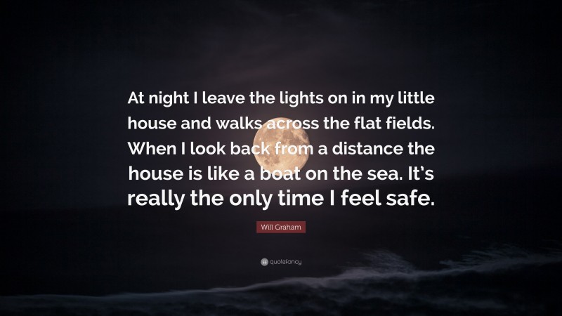 Will Graham Quote: “At night I leave the lights on in my little house and walks across the flat fields. When I look back from a distance the house is like a boat on the sea. It’s really the only time I feel safe.”