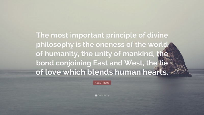 Abdu'l-Bahá Quote: “The most important principle of divine philosophy is the oneness of the world of humanity, the unity of mankind, the bond conjoining East and West, the tie of love which blends human hearts.”