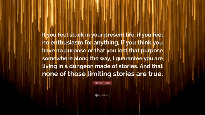 Martha N. Beck Quote: “If you feel stuck in your present life, if you feel no enthusiasm for anything, if you think you have no purpose or that you lost that purpose somewhere along the way, I guarantee you are living in a dungeon made of stories. And that none of those limiting stories are true.”
