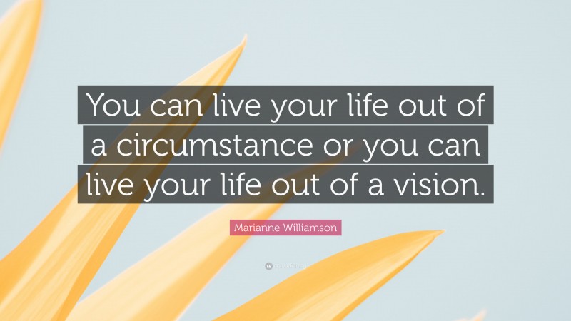 Marianne Williamson Quote: “You can live your life out of a circumstance or you can live your life out of a vision.”